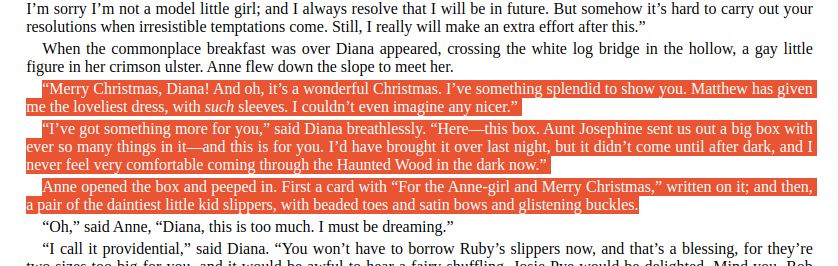 “Merry Christmas, Diana! And oh, it’s a wonderful Christmas. I’ve something splendid to show you. Matthew has given me the loveliest dress, with such sleeves. I couldn’t even imagine any nicer.”  “I’ve got something more for you,” said Diana breathlessly. “Here—this box. Aunt Josephine sent us out a big box with ever so many things in it—and this is for you. I’d have brought it over last night, but it didn’t come until after dark, and I never feel very comfortable coming through the Haunted Wood in the dark now.”  Anne opened the box and peeped in. First a card with “For the Anne-girl and Merry Christmas,” written on it; and then, a pair of the daintiest little kid slippers, with beaded toes and satin bows and glistening buckles.