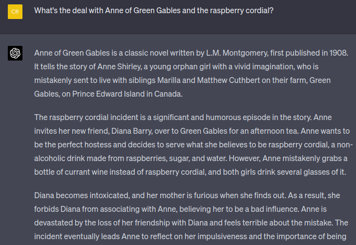 chat window. User asks: What's the deal with Anne of Green Gables and the raspberry cordial? AI responds: Anne of Green Gables is a classic novel written by L.M. Montgomery, first published in 1908. It tells the story of Anne Shirley, a young orphan girl with a vivid imagination, who is mistakenly sent to live with siblings Marilla and Matthew Cuthbert on their farm, Green Gables, on Prince Edward Island in Canada.  The raspberry cordial incident is a significant and humorous episode in the story. Anne invites her new friend, Diana Barry, over to Green Gables for an afternoon tea. Anne wants to be the perfect hostess and decides to serve what she believes to be raspberry cordial, a non-alcoholic drink made from raspberries, sugar, and water. However, Anne mistakenly grabs a bottle of currant wine instead of raspberry cordial, and both girls drink several glasses of it.  Diana becomes intoxicated, and her mother is furious when she finds out. As a result, she forbids Diana from associating with Anne, believing her to be a bad influence. Anne is devastated by the loss of her friendship with Diana and feels terrible about the mistake. The incident eventually leads Anne to reflect on her impulsiveness and the importance of being 